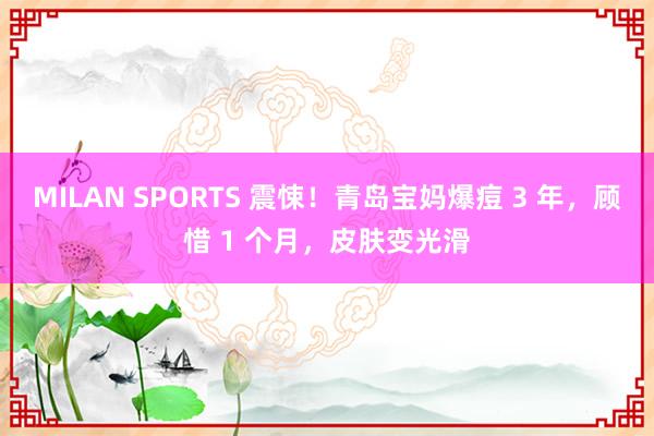 MILAN SPORTS 震悚！青岛宝妈爆痘 3 年，顾惜 1 个月，皮肤变光滑