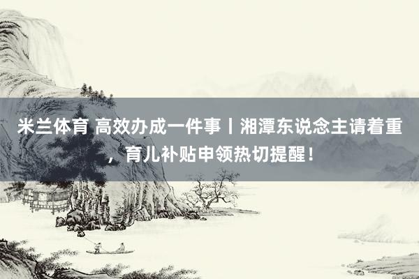 米兰体育 高效办成一件事丨湘潭东说念主请着重，育儿补贴申领热切提醒！