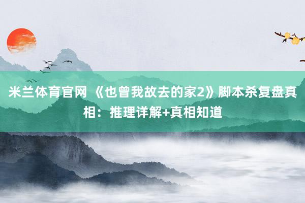 米兰体育官网 《也曾我故去的家2》脚本杀复盘真相：推理详解+真相知道
