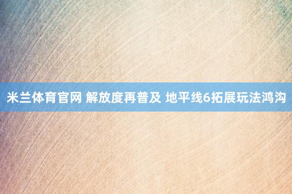 米兰体育官网 解放度再普及 地平线6拓展玩法鸿沟