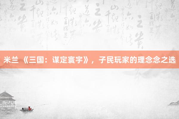 米兰 《三国：谋定寰宇》，子民玩家的理念念之选