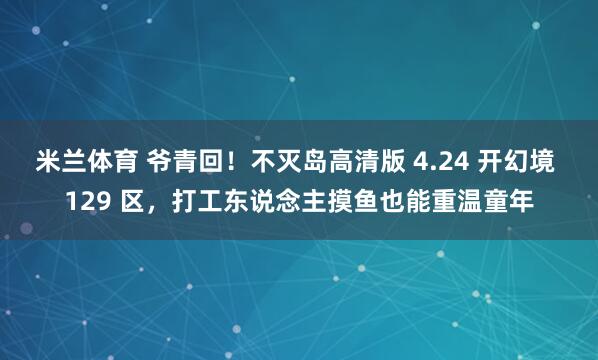 米兰体育 爷青回！不灭岛高清版 4.24 开幻境 129 区，打工东说念主摸鱼也能重温童年