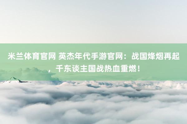 米兰体育官网 英杰年代手游官网：战国烽烟再起，千东谈主国战热血重燃！