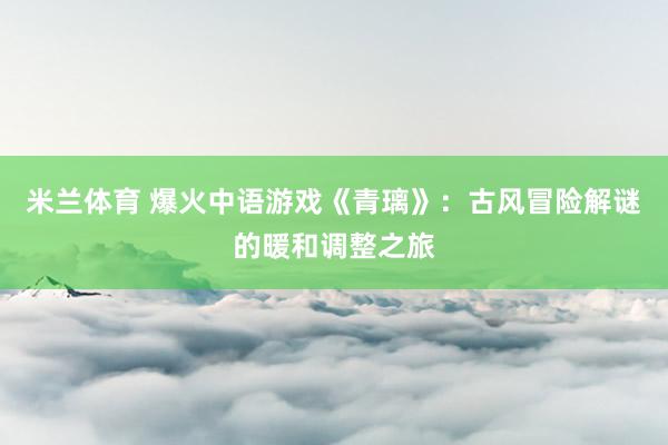 米兰体育 爆火中语游戏《青璃》：古风冒险解谜的暖和调整之旅