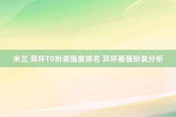 米兰 异环T0扮装强度排名 异环最强扮装分析
