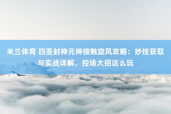 米兰体育 四圣封神元神接触旋风攻略：妙技获取与实战详解，控场大招这么玩