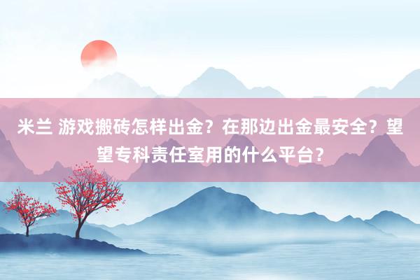 米兰 游戏搬砖怎样出金？在那边出金最安全？望望专科责任室用的什么平台？