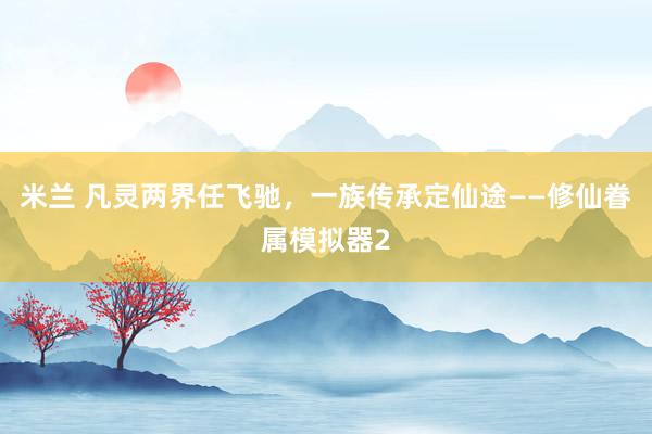 米兰 凡灵两界任飞驰，一族传承定仙途——修仙眷属模拟器2