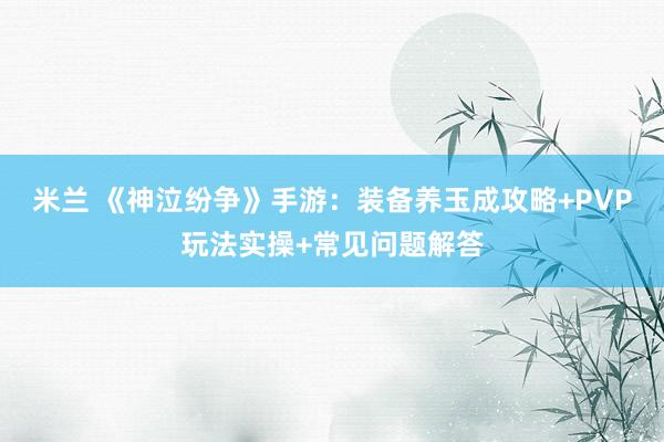 米兰 《神泣纷争》手游：装备养玉成攻略+PVP玩法实操+常见问题解答
