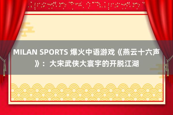 MILAN SPORTS 爆火中语游戏《燕云十六声》：大宋武侠大寰宇的开脱江湖