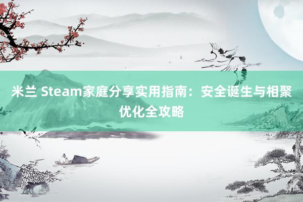 米兰 Steam家庭分享实用指南：安全诞生与相聚优化全攻略