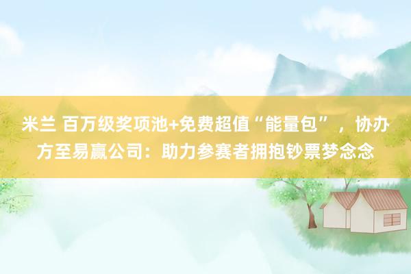 米兰 百万级奖项池+免费超值“能量包” ，协办方至易赢公司：助力参赛者拥抱钞票梦念念
