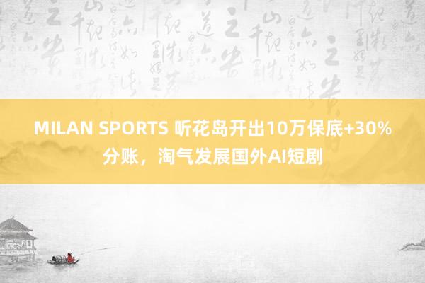 MILAN SPORTS 听花岛开出10万保底+30%分账，淘气发展国外AI短剧