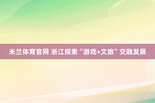 米兰体育官网 浙江探索“游戏+文旅”交融发展