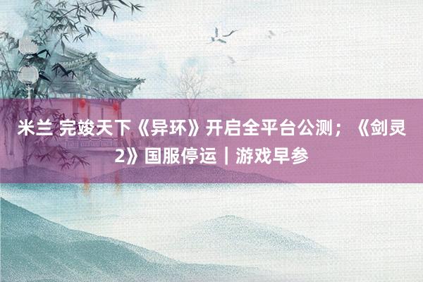 米兰 完竣天下《异环》开启全平台公测；《剑灵2》国服停运｜游戏早参