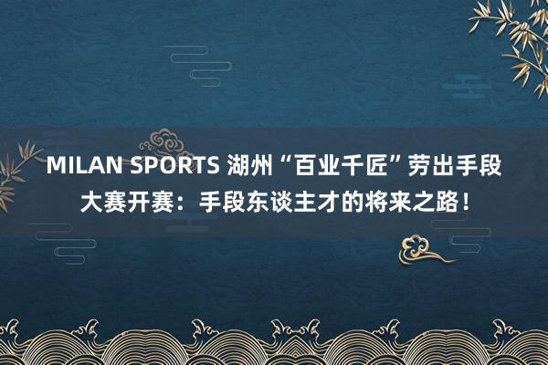 MILAN SPORTS 湖州“百业千匠”劳出手段大赛开赛：手段东谈主才的将来之路！