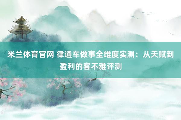 米兰体育官网 律通车做事全维度实测：从天赋到盈利的客不雅评测
