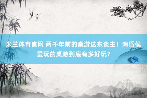 米兰体育官网 两千年前的桌游达东谈主！海昏侯爱玩的桌游到底有多好玩？