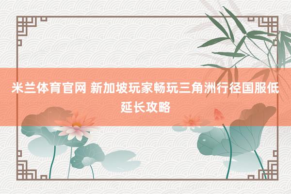米兰体育官网 新加坡玩家畅玩三角洲行径国服低延长攻略