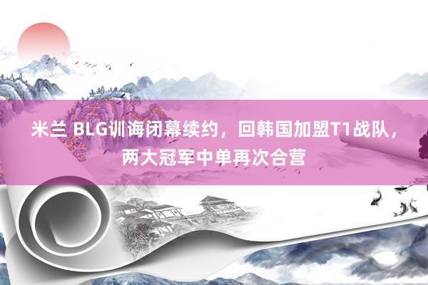 米兰 BLG训诲闭幕续约，回韩国加盟T1战队，两大冠军中单再次合营