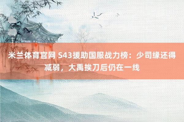 米兰体育官网 S43援助国服战力榜：少司缘还得减弱，大禹挨刀后仍在一线