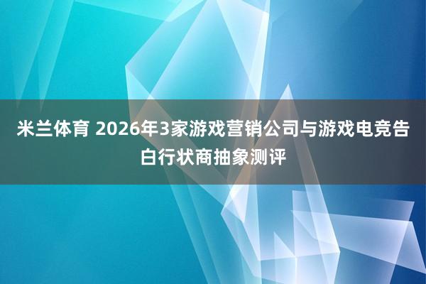 米兰体育 2026年3家游戏营销公司与游戏电竞告白行状商抽象测评