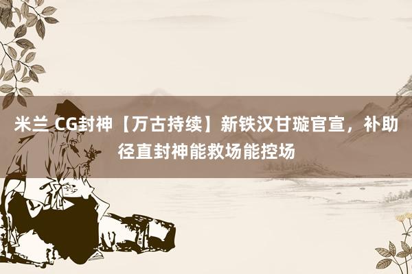 米兰 CG封神【万古持续】新铁汉甘璇官宣，补助径直封神能救场能控场