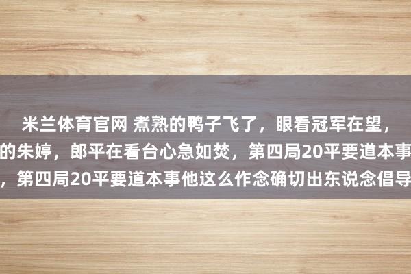 米兰体育官网 煮熟的鸭子飞了，眼看冠军在望，他却亲手换下全场最猛的朱婷，郎平在看台心急如焚，第四局20平要道本事他这么作念确切出东说念倡导想