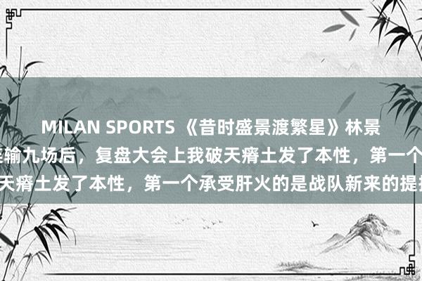 MILAN SPORTS 《昔时盛景渡繁星》林景汐苏祁阳张初夏 战队比赛连输九场后，复盘大会上我破天瘠土发了本性，第一个承受肝火的是战队新来的提拔。
