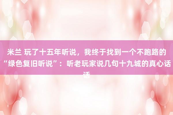 米兰 玩了十五年听说，我终于找到一个不跑路的“绿色复旧听说”：听老玩家说几句十九城的真心话
