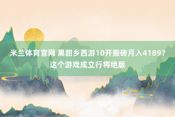 米兰体育官网 黑甜乡西游10开搬砖月入4189？这个游戏成立行将绝版