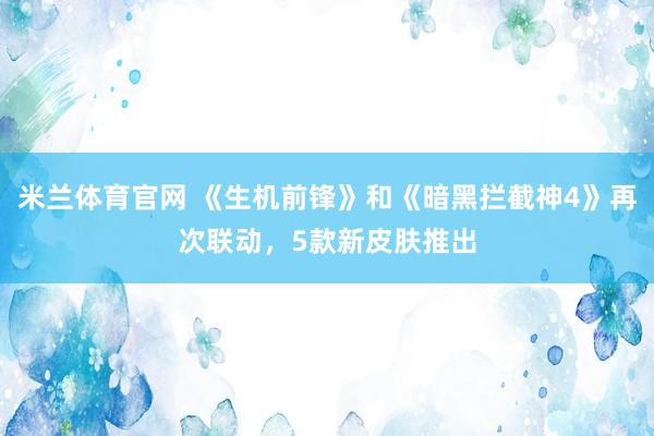 米兰体育官网 《生机前锋》和《暗黑拦截神4》再次联动，5款新皮肤推出