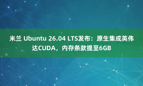 米兰 Ubuntu 26.04 LTS发布：原生集成英伟达CUDA，内存条款提至6GB