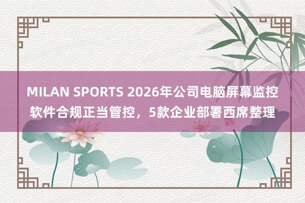 MILAN SPORTS 2026年公司电脑屏幕监控软件合规正当管控，5款企业部署西席整理