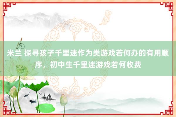 米兰 探寻孩子千里迷作为类游戏若何办的有用顺序，初中生千里迷游戏若何收费