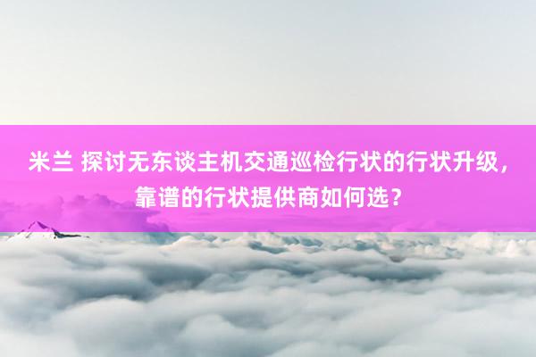 米兰 探讨无东谈主机交通巡检行状的行状升级，靠谱的行状提供商如何选？