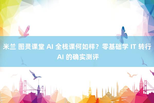 米兰 图灵课堂 AI 全栈课何如样？零基础学 IT 转行 AI 的确实测评