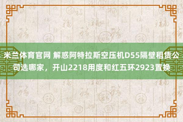 米兰体育官网 解惑阿特拉斯空压机D55隔壁租赁公司选哪家，开山2218用度和红五环2923置换
