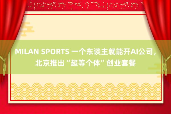MILAN SPORTS 一个东谈主就能开AI公司，北京推出“超等个体”创业套餐