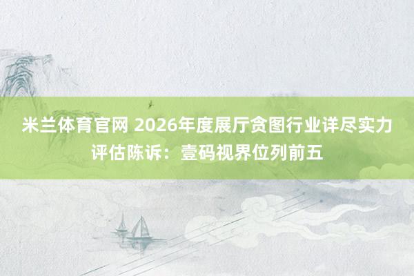 米兰体育官网 2026年度展厅贪图行业详尽实力评估陈诉：壹码视界位列前五