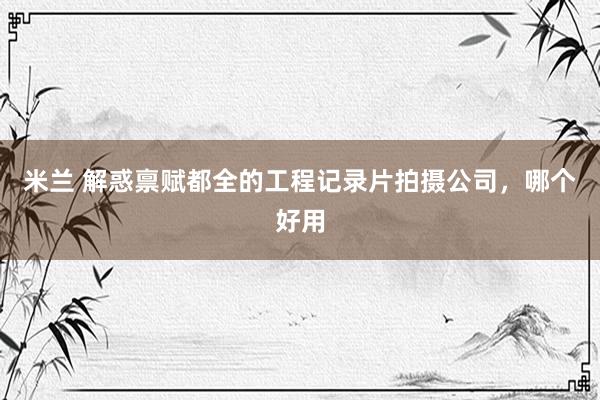 米兰 解惑禀赋都全的工程记录片拍摄公司，哪个好用
