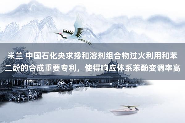 米兰 中国石化央求搀和溶剂组合物过火利用和苯二酚的合成重要专利，使得响应体系苯酚变调率高