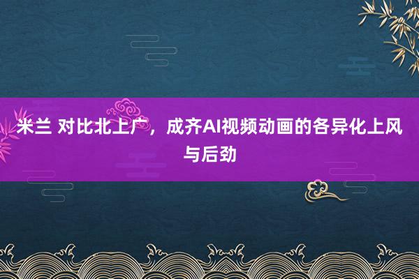 米兰 对比北上广，成齐AI视频动画的各异化上风与后劲