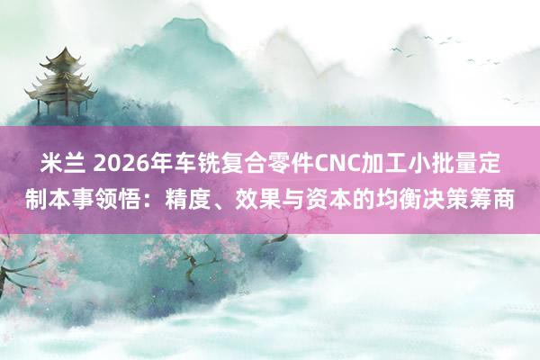 米兰 2026年车铣复合零件CNC加工小批量定制本事领悟：精度、效果与资本的均衡决策筹商