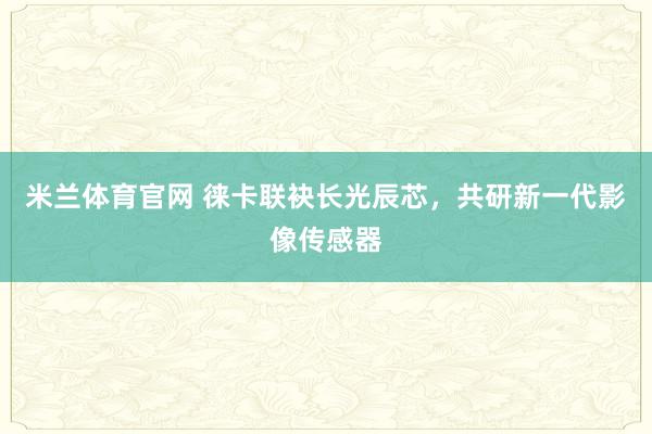 米兰体育官网 徕卡联袂长光辰芯，共研新一代影像传感器