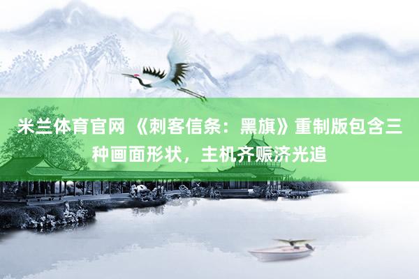 米兰体育官网 《刺客信条：黑旗》重制版包含三种画面形状，主机齐赈济光追
