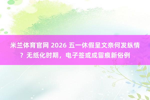 米兰体育官网 2026 五一休假呈文奈何发纵情？无纸化时期，电子签或成留痕新俗例