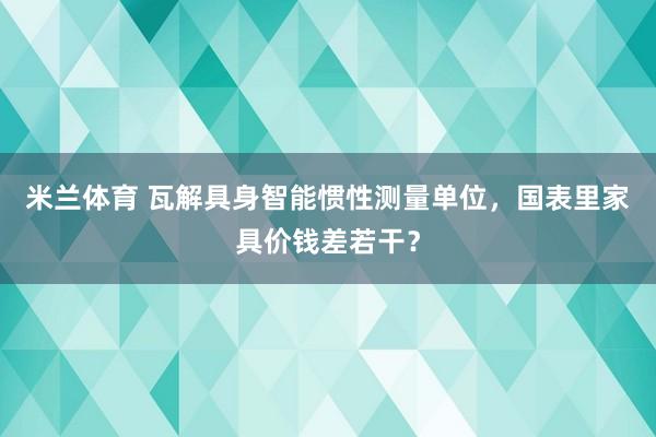 米兰体育 瓦解具身智能惯性测量单位，国表里家具价钱差若干？