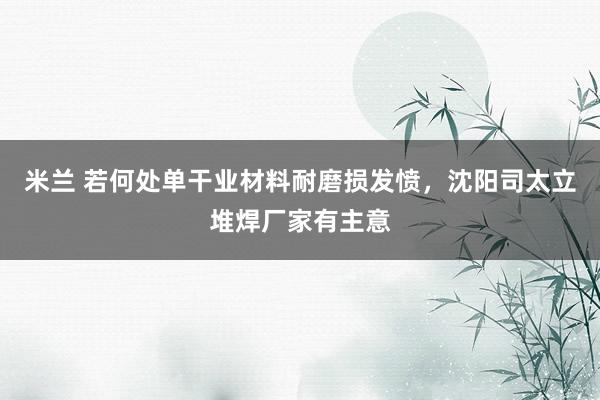 米兰 若何处单干业材料耐磨损发愤，沈阳司太立堆焊厂家有主意