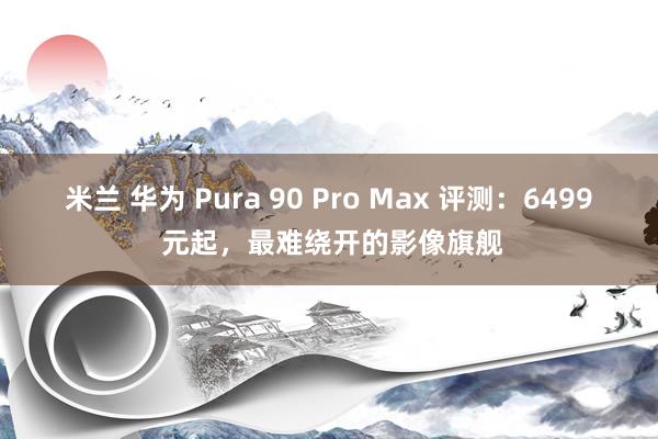 米兰 华为 Pura 90 Pro Max 评测：6499 元起，最难绕开的影像旗舰
